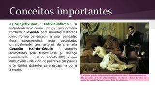 Conceitos importantes
a) Subjetivismo e Individualismo - A
individualidade como refúgio proporciona
também a evasão para mundos distantes
como forma de escapar a sua realidade.
Essa característica está associada,
principalmente, aos autores da chamada
Geração Mal-do-Século - autores
acometidos pela tuberculose (a doença
considerada o mal do século XIX) - que
almejavam uma vida de prazeres em países
e territórios distantes para escapar à dor e
à morte.
 
