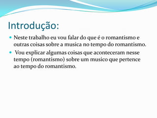 Introdução:
 Neste trabalho eu vou falar do que é o romantismo e
outras coisas sobre a musica no tempo do romantismo.
 Vou explicar algumas coisas que aconteceram nesse
tempo (romantismo) sobre um musico que pertence
ao tempo do romantismo.
 