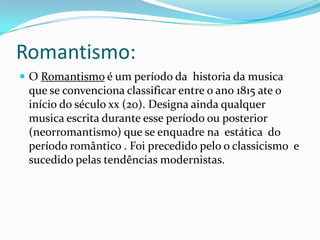 Romantismo:
 O Romantismo é um período da historia da musica
que se convenciona classificar entre o ano 1815 ate o
início do século xx (20). Designa ainda qualquer
musica escrita durante esse período ou posterior
(neorromantismo) que se enquadre na estática do
período romântico . Foi precedido pelo o classicismo e
sucedido pelas tendências modernistas.
 