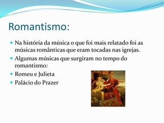 Romantismo:
 Na história da música o que foi mais relatado foi as
músicas românticas que eram tocadas nas igrejas.
 Algumas músicas que surgiram no tempo do
romantismo:
 Romeu e Julieta
 Palácio do Prazer
 