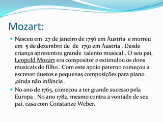 Mozart:
 Nasceu em 27 de janeiro de 1756 em Áustria e morreu
em 5 de dezembro de de 1791 em Áustria . Desde
criança apresentou grande talento musical . O seu pai,
Leopold Mozart era compositor e estimulou os dons
musicais do filho . Com este apoio paterno começou a
escrever duetos e pequenas composições para piano
,ainda não infância .
 No ano de 1763, começou a ter grande sucesso pela
Europa . No ano 1782, mesmo contra a vontade de seu
pai, casa com Constanze Weber.
 