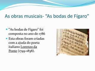  “As bodas de Fígaro” foi
composta no ano de 1786
 Esta obras foram criadas
com a ajuda do poeta
italiano Lorenzo da
Ponte (1749-1838).
As obras musicais- “As bodas de Fígaro”
 