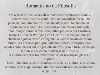 Romantismo na Filosofia
Até o final do século XVIII o movimento conhecido como o
Romantismo procurou combinar a racionalidade formal do
passado, com um maior e mais imediato sentido emocional e
orgânico do mundo. As ideias-chave que estimularam esta
modificação foram a evolução, então proposta por Erasmus,
Darwin e Johann Wolfgang von Goethe, e o que poderia ser
chamado agora a ordem emergente, o livre mercado de Adam
Smith. As pressões por igualitarismo, e transformações mais
rápidas culminaram em um período de revolução e turbulência que
seriam vistas como mudanças na filosofia.
A cultura européia foi transformada por revolução, guerra e
ruptura.
Destruindo muitos dos sustentáculos sociais e culturais do século
anterior, essa etapa assumiu dramáticas mudanças na economia e
na política.
 