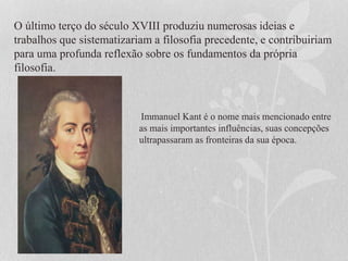 O último terço do século XVIII produziu numerosas ideias e
trabalhos que sistematizariam a filosofia precedente, e contribuiriam
para uma profunda reflexão sobre os fundamentos da própria
filosofia.
Immanuel Kant é o nome mais mencionado entre
as mais importantes influências, suas concepções
ultrapassaram as fronteiras da sua época.
 