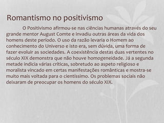 Romantismo no positivismo
O Positivismo afirmou-se nas ciências humanas através do seu
grande mentor August Comte e invadiu outras áreas da vida dos
homens deste período. O uso da razão levaria o Homem ao
conhecimento do Universo e isto era, sem dúvida, uma forma de
fazer evoluir as sociedades. A coexistência destas duas vertentes no
século XIX demonstra que não houve homogeneidade. Já a segunda
metade indicia várias críticas, sobretudo ao aspeto religioso e
moralista vincado em certas manifestações românticas e mostra-se
muito mais voltada para o cientíssimo. Os problemas sociais não
deixaram de preocupar os homens do século XIX.
 