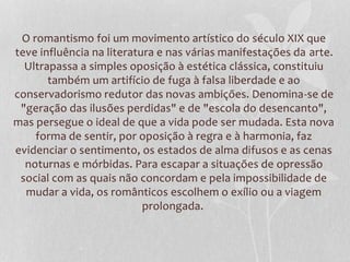 O romantismo foi um movimento artístico do século XIX que
teve influência na literatura e nas várias manifestações da arte.
Ultrapassa a simples oposição à estética clássica, constituiu
também um artifício de fuga à falsa liberdade e ao
conservadorismo redutor das novas ambições. Denomina-se de
"geração das ilusões perdidas" e de "escola do desencanto",
mas persegue o ideal de que a vida pode ser mudada. Esta nova
forma de sentir, por oposição à regra e à harmonia, faz
evidenciar o sentimento, os estados de alma difusos e as cenas
noturnas e mórbidas. Para escapar a situações de opressão
social com as quais não concordam e pela impossibilidade de
mudar a vida, os românticos escolhem o exílio ou a viagem
prolongada.
 