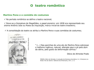 O teatro romântico
Martins Pena e a comédia de costumes
 No período romântico se define o teatro nacional;
 Deve-se a Gonçalves de Magalhães, o papel pioneiro: em 1838 era representado seu
drama Antônio Jose ou Poeta da Inquisição, marco inicial do teatro brasileiro;
 A consolidação do teatro se atribui a Martins Pena e suas comédias de costumes;
“ [...] Nas pecinhas de uma ato de Martins Pena sobressai
o realismo ingênuo, natural, alterado aqui e ali pelo dom
da sátira, pelo gosto da deformação cômica.”
Décio de Almeida Prado
PRADO, Décio de Almeida. A evolução da literatura dramática. In: A literatura no
Brasil. Rio de Janeiro: Editorial Sul Americana, 1971. v. 6.
EditoraMarcadoAberto
 