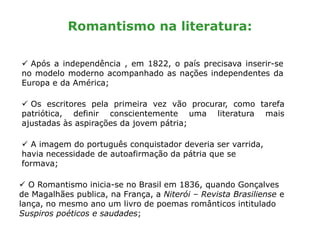 Romantismo na literatura:
 Os escritores pela primeira vez vão procurar, como tarefa
patriótica, definir conscientemente uma literatura mais
ajustadas às aspirações da jovem pátria;
 Após a independência , em 1822, o país precisava inserir-se
no modelo moderno acompanhado as nações independentes da
Europa e da América;
 A imagem do português conquistador deveria ser varrida,
havia necessidade de autoafirmação da pátria que se
formava;
 O Romantismo inicia-se no Brasil em 1836, quando Gonçalves
de Magalhães publica, na França, a Niterói – Revista Brasiliense e
lança, no mesmo ano um livro de poemas românticos intitulado
Suspiros poéticos e saudades;
 
