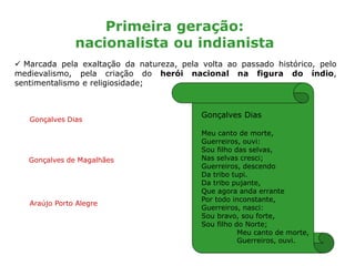Primeira geração:
nacionalista ou indianista
 Marcada pela exaltação da natureza, pela volta ao passado histórico, pelo
medievalismo, pela criação do herói nacional na figura do índio,
sentimentalismo e religiosidade;
Gonçalves Dias
Gonçalves de Magalhães
Araújo Porto Alegre
Gonçalves Dias
Meu canto de morte,
Guerreiros, ouvi:
Sou filho das selvas,
Nas selvas cresci;
Guerreiros, descendo
Da tribo tupi.
Da tribo pujante,
Que agora anda errante
Por todo inconstante,
Guerreiros, nasci:
Sou bravo, sou forte,
Sou filho do Norte;
Meu canto de morte,
Guerreiros, ouvi.
 