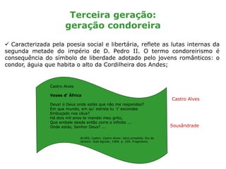 Terceira geração:
geração condoreira
 Caracterizada pela poesia social e libertária, reflete as lutas internas da
segunda metade do império de D. Pedro II. O termo condoreirismo é
consequência do símbolo de liberdade adotado pelo jovens românticos: o
condor, águia que habita o alto da Cordilheira dos Andes;
Castro Alves
Sousândrade
Castro Alves
Vozes d’ África
Deus! ó Deus onde estás que não me respondes?
Em que mundo, em qu’ estrela tu t’ escondes
Embuçado nos céus?
Há dois mil anos te mandei meu grito,
Que embale desde então corre o infinito ...
Onde estás, Senhor Deus? ...
ALVES, Castro. Castro Alves: obra completa. Rio de
Janeiro: José Aguilar, 1966. p. 255. Fragmento.
 