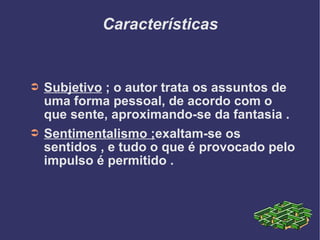 Características Subjetivo  ; o autor trata os assuntos de uma forma pessoal, de acordo com o que sente, aproximando-se da fantasia . Sentimentalismo ; exaltam-se os sentidos , e tudo o que é provocado pelo impulso é permitido . 