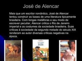 José de AlencarJosé de Alencar
Mais que um escritor romântico, José de AlencarMais que um escritor romântico, José de Alencar
tentou construir as bases de uma literatura tipicamentetentou construir as bases de uma literatura tipicamente
brasileira. Com longas metáforas e seu modo debrasileira. Com longas metáforas e seu modo de
escrever peculiar, Alencar critica o Rio de Janeiroescrever peculiar, Alencar critica o Rio de Janeiro
imperial e os costumes da sociedade brasileira. Suasimperial e os costumes da sociedade brasileira. Suas
críticas à sociedade da segunda metade do século XIXcríticas à sociedade da segunda metade do século XIX
renderam ao autor diversas críticas negativas narenderam ao autor diversas críticas negativas na
época.época.
 