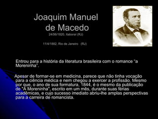 Joaquim ManuelJoaquim Manuel
de Macedode Macedo
24/06/1820, Itaboraí (RJ)24/06/1820, Itaboraí (RJ)
11/4/1882, Rio de Janeiro11/4/1882, Rio de Janeiro (RJ)(RJ)
Entrou para a história da literatura brasileira com o romance “aEntrou para a história da literatura brasileira com o romance “a
Moreninha”.Moreninha”.
Apesar de formar-se em medicina, parece que não tinha vocaçãoApesar de formar-se em medicina, parece que não tinha vocação
para a ciência médica e nem chegou a exercer a profissão. Mesmopara a ciência médica e nem chegou a exercer a profissão. Mesmo
por que, o ano de sua formatura, 1844, é o mesmo da publicaçãopor que, o ano de sua formatura, 1844, é o mesmo da publicação
de "A Moreninha", escrito em um mês, durante suas fériasde "A Moreninha", escrito em um mês, durante suas férias
acadêmicas, e cujo sucesso imediato abriu-lhe amplas perspectivasacadêmicas, e cujo sucesso imediato abriu-lhe amplas perspectivas
para a carreira de romancista.para a carreira de romancista.
 