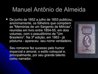 Manuel Antônio de AlmeidaManuel Antônio de Almeida
 De junho de 1852 a julho de 1853 publicou,De junho de 1852 a julho de 1853 publicou,
anonimamente, os folhetins que compõemanonimamente, os folhetins que compõem
as "Memórias de um Sargento de Milícias",as "Memórias de um Sargento de Milícias",
reunidas em livro entre 1854-55, em doisreunidas em livro entre 1854-55, em dois
volumes, com o pseudônimo de "Umvolumes, com o pseudônimo de "Um
Brasileiro". Na 3ª edição, em 1863 - jáBrasileiro". Na 3ª edição, em 1863 - já
póstuma - apareceu seu nome verdadeiro.póstuma - apareceu seu nome verdadeiro.
Seu romance fez sucesso pelo humorSeu romance fez sucesso pelo humor
imparcial e amoral, o estilo coloquial e,imparcial e amoral, o estilo coloquial e,
principalmente, por seu grande talentoprincipalmente, por seu grande talento
como narrador.como narrador.
 