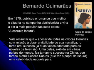 Bernardo GuimarãesBernardo Guimarães
15/8/1825, Ouro Preto (MG) 10/3/1884, Ouro Preto (MG).15/8/1825, Ouro Preto (MG) 10/3/1884, Ouro Preto (MG).
Em 1875, publicou o romance que melhorEm 1875, publicou o romance que melhor
o situaria na campanha abolicionista e viriao situaria na campanha abolicionista e viria
a ser a mais popular das suas obras:a ser a mais popular das suas obras:
"A escrava Isaura"."A escrava Isaura".
Vale ressaltar que – apesar de todas as críticas literáriasVale ressaltar que – apesar de todas as críticas literárias
com relação à obra- a vitalidade de sua narrativa, ocom relação à obra- a vitalidade de sua narrativa, o
torna um sucesso, já duas vezes adaptado para astorna um sucesso, já duas vezes adaptado para as
novelas de televisão. Uma delas, exibida em váriosnovelas de televisão. Uma delas, exibida em vários
países do mundo, fez tamanho sucesso na China, quepaíses do mundo, fez tamanho sucesso na China, que
tornou a atriz Lucélia Santos (que fez o papel de Isaura)tornou a atriz Lucélia Santos (que fez o papel de Isaura)
uma celebridade naquele país.uma celebridade naquele país.
Capa da edição
francesa
 