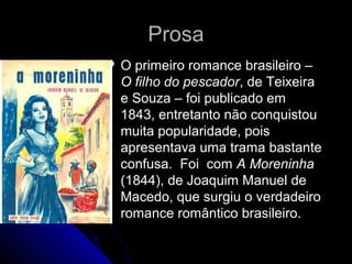 ProsaProsa
 O primeiro romance brasileiro –O primeiro romance brasileiro –
O filho do pescadorO filho do pescador, de Teixeira, de Teixeira
e Souza – foi publicado eme Souza – foi publicado em
1843, entretanto não conquistou1843, entretanto não conquistou
muita popularidade, poismuita popularidade, pois
apresentava uma trama bastanteapresentava uma trama bastante
confusa. Foi comconfusa. Foi com A MoreninhaA Moreninha
(1844), de Joaquim Manuel de(1844), de Joaquim Manuel de
Macedo, que surgiu o verdadeiroMacedo, que surgiu o verdadeiro
romance romântico brasileiro.romance romântico brasileiro.
 