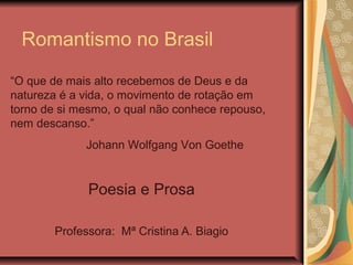 Romantismo no Brasil
Poesia e Prosa
Professora: Mª Cristina A. Biagio
“O que de mais alto recebemos de Deus e da
natureza é a vida, o movimento de rotação em
torno de si mesmo, o qual não conhece repouso,
nem descanso.”
Johann Wolfgang Von Goethe
 
