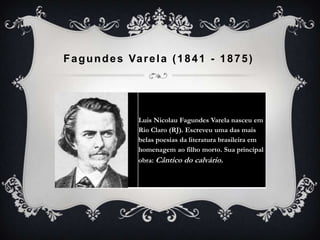 Fagundes Varela (1841 - 1875)
Luis Nicolau Fagundes Varela nasceu em
Rio Claro (RJ). Escreveu uma das mais
belas poesias da literatura brasileira em
homenagem ao filho morto. Sua princípal
obra: Cântico do calvário.
 