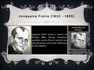 Junqueira Freire (1832 - 1855)
Junqueira Freire nasceu e faleceu em
Salvador (BA). Monge beneditino,
sacerdote e poeta, Freire é autor de uma
série de poemas acerca dos sofrimentos
da vida religiosa.
 