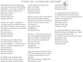P O E M A D E Á L VA R E S D E A Z E V E D O
Na praia deserta que a lua branqueia,
Que mimo! que rosa! que filha de Deus!
Tão pálida... ao vê-la meu ser devaneia,
Sufoco nos lábios os hálitos meus!
Não corras na areia,
Não corras assim!
Donzela, onde vais?
Tem pena de mim!
A praia é tão longa! e a onda bravia
As roupas de gaza te molha de escuma...
De noite, aos serenos, a areia é tão fria...
Tão úmido o vento que os ares perfuma!
És tão doentia...
Não corras assim...
Donzela, onde vais?
Tem pena de mim!
A brisa teus negros cabelos soltou,
O orvalho da face te esfria o suor,
Teus seios palpitam — a brisa os roçou,
Beijou-os, suspira, desmaia de amor!
Teu pé tropeçou...
Não corras assim...
Donzela, onde vais?
Tem pena de mim!
E o pálido mimo da minha paixão
Num longo soluço tremeu e parou,
Sentou-se na praia, sozinha no chão,
A mão regelada no colo pousou!
Que tens, coração
Que tremes assim?
Cansaste, donzela?
Tem pena de mim!
Deitou-se na areia que a vaga molhou.
Imóvel e branca na praia dormia;
Mas nem os seus olhos o sono fechou
E nem o seu colo de neve tremia...
O seio gelou?...
Não durmas assim!
O pálida fria,
Tem pena de mim!
Dormia: — na fronte que níveo suar...
Que mão regelada no lânguido peito...
Não era mais alvo seu leito do mar,
Não era mais frio seu gélido leito!
Nem um ressonar...
Não durmas assim...
O pálida fria,
Tem pena de mim!
Aqui no meu peito vem antes sonhar
Nos longos suspiros do meu coração:
Eu quero em meus lábios teu seio
aquentar,
Teu colo, essas faces, e a gélida mão...
Não durmas no mar!
Não durmas assim.
Estátua sem vida,
Tem pena de mim!
E a vaga crescia seu corpo banhando,
As cândidas formas movendo de leve!
E eu vi-a suave nas águas boianCom soltos
cabelos nas roupas de neve!
Nas vagas sonhando
Não durmas assim...
Donzela, onde vais?
Tem pena de mim!
E a imagem da virgem nas águas do mar
Brilhava tão branca no límpido véu... Nem
mais transparente luzia o luar
No ambiente sem nuvens da noite do céu!
Nas águas do mar
Não durmas assim...
Não morras, donzela,
Espera por mim!
 