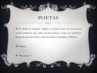 POETAS
 No Brasil do Segundo Império, os poetas eram em sua maioria
jovens estudantes que, longe da casa paterna, viviam em republicas.
Rumavam para São Paulo, onde iam cursar a faculdade de Direito.
 Cenário
 “Byronianos".
 