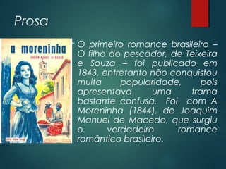 Prosa
 O primeiro romance brasileiro –
O filho do pescador, de Teixeira
e Souza – foi publicado em
1843, entretanto não conquistou
muita popularidade, pois
apresentava uma trama
bastante confusa. Foi com A
Moreninha (1844), de Joaquim
Manuel de Macedo, que surgiu
o verdadeiro romance
romântico brasileiro.
 