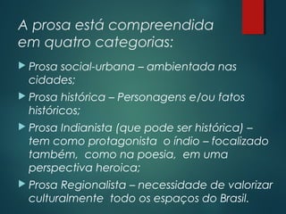 A prosa está compreendida
em quatro categorias:
 Prosa social-urbana – ambientada nas
cidades;
 Prosa histórica – Personagens e/ou fatos
históricos;
 Prosa Indianista (que pode ser histórica) –
tem como protagonista o índio – focalizado
também, como na poesia, em uma
perspectiva heroica;
 Prosa Regionalista – necessidade de valorizar
culturalmente todo os espaços do Brasil.
 