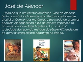 José de Alencar
Mais do que um escritor romântico, José de Alencar
tentou construir as bases de uma literatura tipicamente
brasileira. Com longas metáforas e seu modo de escrever
peculiar, Alencar critica o Rio de Janeiro imperial e os
costumes da sociedade brasileira. Suas críticas à
sociedade da segunda metade do século XIX renderam
ao autor diversas críticas negativas na época.
 