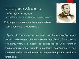 Joaquim Manuel
de Macedo
24/06/1820, Itaboraí (RJ) - 11/4/1882, Rio de Janeiro (RJ)
Entrou para a história da literatura brasileira
com o romance “a Moreninha”.
Apesar de formar-se em medicina, não tinha vocação para a
ciência médica e nem chegou a exercer a profissão. O ano de sua
formatura, 1844, é o mesmo da publicação de "A Moreninha",
escrito em um mês, durante suas férias acadêmicas, e cujo
sucesso imediato abriu-lhe amplas perspectivas para a carreira de
romancista.
 