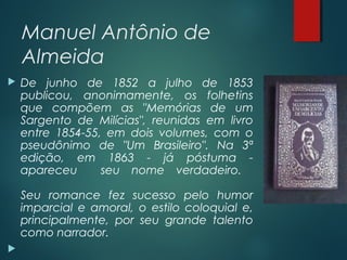 Manuel Antônio de
Almeida
 De junho de 1852 a julho de 1853
publicou, anonimamente, os folhetins
que compõem as "Memórias de um
Sargento de Milícias", reunidas em livro
entre 1854-55, em dois volumes, com o
pseudônimo de "Um Brasileiro". Na 3ª
edição, em 1863 - já póstuma -
apareceu seu nome verdadeiro.
Seu romance fez sucesso pelo humor
imparcial e amoral, o estilo coloquial e,
principalmente, por seu grande talento
como narrador.

 
