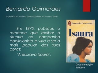 Bernardo Guimarães
15/8/1825, Ouro Preto (MG) 10/3/1884, Ouro Preto (MG).
Em 1875, publicou o
romance que melhor o
situaria na campanha
abolicionista e viria a ser a
mais popular das suas
obras:
"A escrava Isaura".
Capa da edição
francesa
 