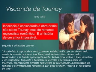 Visconde de Taunay
1843-1899
Inocência é considerada a obra-prima
não só de Taunay, mas do romance
regionalista romântico. É a história
de um amor impossível.
Segundo a crítica Ilka Laurito: 
“A borboleta é capturada e morta, para ser exibida na Europa: sai do seu meio
ambiente através da morte. Inocência, prisioneira e vítima de seu meio,
transcende-o e se liberta apenas pela morte. Ambas representam a ideia de beleza
e de fragilidade. Enquanto a borboleta se eterniza e perpetua o nome de
Inocência, espetada pelo cientista num estojo de colecionador, a personagem do
romance é eternizada pelo romancista que, pode-se dizer, “espeta-a” nas páginas
do livro.” 
 