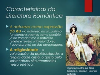 Características da
Literatura Romântica
 A natureza como expressão
do eu – a natureza no arcadismo
funcionava apenas como cenário,
já no Romantismo a natureza
reflete e revela o interior do eu
( que escreve) ou das personagens;
 A religiosidade – A
valorização da espiritualidade, a
religiosidade cristã, o gosto pelo
sobrenatural são recorrentes
nessa estética;
O poeta Goethe na Itália -
Tischbein, Johann Heinrich
Wilhelm
 