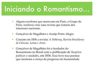 Iniciando o Romantismo... Alguns escritores que moravam em Paris, o Grupo de Paris, resolveu criar uma revista que trataria dos interesses nacionais. Gonçalves de Magalhães e Araújo Porto Alegre. Criaram em 1836 a revista:  A Nitheroy ,  Revista Brasiliense de Ciências, Letras e Artes . Gonçalves de Magalhães foi o fundador do Romantismo no Brasil   com a   publicação de  Suspiros poéticos e saudades , em 1836.  Esse livro traz poemas que mostram a crença do progresso da humanidade. 