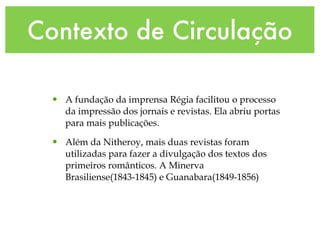 Contexto de Circulação A fundação da imprensa Régia facilitou o processo da impressão dos jornais e revistas. Ela abriu portas para mais publicações. Além da Nitheroy, mais duas   revistas foram utilizadas para fazer a divulgação dos textos dos primeiros românticos. A Minerva Brasiliense(1843-1845) e Guanabara(1849-1856) 
