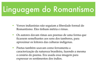 Linguagem do Romantismo Versos indianistas não seguiam a liberdade formal do Romantismo. Eles tinham métria e rimas. Os autores davam rimas aos poemas de uma forma que ficassem semelhantes aos sons dos tambores, para aproximar os leitores das culturas indígenas. Poetas também usavam como ferramenta a caracterização da natureza brasileira, fazendo a mesma o cenário do poema. Era usada essa imagem para expressar os sentimentos dos índios. 