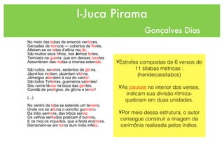 I-Juca Pirama Gonçalves Dias No meio das  ta bas de amenos ver do res,  Cercadas de  tron cos — cobertos de  flo res, Alteiam-se os  te tos d’altiva na ção ;  São muitos seus  fi lhos, nos ânimos  for tes,  Temíveis na  gue rra, que em densas  coor tes  Assombram das  ma tas a imensa exten são .  São rudos, se ve ros, sedentos de  gló ria,  Já prélios in ci tam, já cantam vi tó ria,  Já meigos a ten dem à voz do can tor :  São todos Tim bi ras, guerreiros va len tes!  Seu nome lá  voa  na boca das  gen tes,  Condão de pro dí gios, de glória e te rror !  (...) No centro da  ta ba se estende um te rreir o,  Onde ora se a du na o concílio gu erreir o  Da tribo sen ho ra, das tribos ser vis :  Os velhos sen ta dos praticam d’ou tro ra,  E os moços inqui e tos, que a festa ena mo ra, Derramam-se em  tor no dum índio infe liz . Estrofes compostas de 6 versos de 11 sílabas métricas :(hendecassílabos) As  pausas  no interior dos versos, indicam sua divisão rítmica- quebram em duas unidades. Por meio dessa estrutura, o autor consegue construir a imagem da cerimônia realizada pelos índios. 