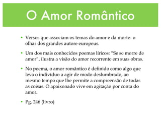 O Amor Romântico Versos que associam os temas do amor e da morte- o olhar dos grandes autore europeus. Um dos mais conhecidos poemas líricos: “Se se morre de amor”, ilustra a visão do amor recorrente em suas obras. No poema, o amor romântico é definido como algo que leva o indivíduo a agir de modo deslumbrado, ao mesmo tempo que lhe permite a compreensão de todas as coisas. O apaixonado vive em agitação por conta do amor. Pg. 246 (livro) 