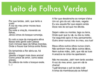 Leito de Folhas Verdes Por que tardas, Jatir, que tanto a custo  À voz do meu amor moves teus passos?  Da noite a viração, movendo as folhas, Já nos cimos do bosque rumoreja. Eu sob a copa da mangueira altiva Nosso leito gentil cobri zelosa Com mimoso tapiz de folhas brandas, Onde o frouxo luar brinca entre flores. Do tamarindo a flor abriu-se, há pouco, Já solta o bogari mais doce aroma! Como prece de amor, como estas preces, No silêncio da noite o bosque exala. (...) A flor que desabrocha ao romper d'alva Um só giro do sol, não mais, vegeta: Eu sou aquela flor que espero ainda Doce raio do sol que me dê vida. Sejam vales ou montes, lago ou terra, Onde quer que tu vás, ou dia ou noite, Vai seguindo após ti meu pensamento; Outro amor nunca tive: és meu, sou tua! Meus olhos outros olhos nunca viram, Não sentiram meus lábios outros lábios, Nem outras mãos, Jatir, que não as tuas A arazóia na cinta me apertaram. Não me escutas, Jatir! nem tardo acodes  À voz do meu amor, que em vão te chama!  Tupã! lá rompe o sol! do leito inútil  A brisa da manhã sacuda as folhas! 