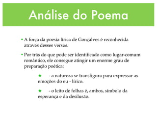 Análise do Poema A força da poesia lírica de Gonçalves é reconhecida através desses versos.  Por trás do que pode ser identificado como lugar-comum romântico, ele consegue atingir um enorme grau de preparação poética: - a natureza se transfigura para expressar as  emoções do eu - lírico. - o leito de folhas é, ambos, símbolo da esperança e da desilusão.  
