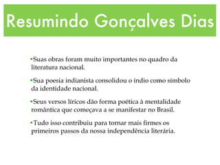 Resumindo Gonçalves Dias Suas obras foram muito importantes no quadro da literatura nacional. Sua poesia indianista consolidou o índio como símbolo da identidade nacional. Seus versos líricos dão forma poética à mentalidade romântica que começava a se manifestar no Brasil. Tudo isso contribuiu para tornar mais firmes os primeiros passos da nossa independência literária.   