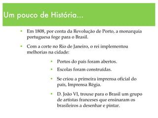 Um pouco de História... Em 1808, por conta da Revolução de Porto, a monarquia portuguesa foge para o Brasil. Com a corte no Rio de Janeiro, o rei implementou melhorias na cidade: Portos do país foram abertos. Escolas foram construídas. Se criou a primeira imprensa oficial do país, Imprensa Régia. D. João VI, trouxe para o Brasil um grupo de artistas franceses que ensinaram os brasileiros a desenhar e pintar. 