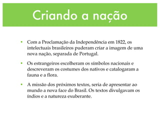 Criando a nação Com a Proclamação da Independência em 1822, os intelectuais brasileiros puderam criar a imagem de uma nova nação, separada de Portugal. Os estrangeiros escolheram os símbolos nacionais e descreveram os costumes dos nativos e catalogaram a fauna e a flora. A missão dos próximos textos, seria de apresentar ao mundo a nova face do Brasil. Os textos divulgavam os índios e a natureza exuberante. 
