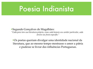 Poesia Indianista Segundo Gonçalves de Magalhães:  “ Cada povo tem sua literatura própria, como cada homem seu caráter particular, cada árvore seu fruto específio.” Os poetas queriam divulgar uma identidade nacional da literatura, que ao mesmo tempo mostrasse o amor a pátria e pudesse se livrar das influências Portuguesas. 