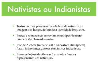 Nativistas ou Indianistas
• Textos escritos para mostrar a beleza da natureza e a
imagem dos Índios, definindo a identidade brasileira.
• Poetas e romancistas escreviam esses tipos de texto
também são chamados assim.
• José de Alencar (romancista) e Gonçalves Dias (poeta)
foram importantes autores românticos indianistas.
• Iracema de José de Alencar é uma obra famosa
representante dos nativistas.
 