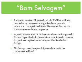 “Bom Selvagem”
• Rousseau, famoso filosófo do século XVIII acreditava
que todas as pessoas eram iguais e boas quando
nascem, e o tempo iria diferenciá-las uma das outras,
tornando-as melhores ou piores.
• A partir de sua tese, os indianistas viarm na imagem do
índio a capacidade de demonstrar o espírito do homem
livre e incorruptível, uma imagem idealizada dos
índios.
• Na Europa, essa imagem foi passada através do
cavaleiro medieval.
 