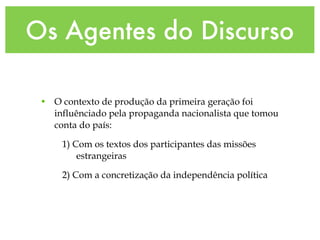 Os Agentes do Discurso
• O contexto de produção da primeira geração foi
influênciado pela propaganda nacionalista que tomou
conta do país:
1) Com os textos dos participantes das missões
estrangeiras
2) Com a concretização da independência política
 