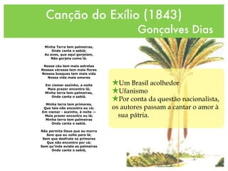Canção do Exílio (1843)
Gonçalves Dias
Minha Terra tem palmeiras,
Onde canta o sabiá;
As aves, que aqui gorjeiam,
Não gorjeia como lá.
Nosso céu tem mais estrelas
Nossas várzeas tem mais flores
Nossos bosques tem mais vida
Nossa vida mais amores
Em cismar sozinho, a noite
Mais prazer encontro lá;
Minha terra tem palmeiras,
Onde canta o sabiá.
Minha terra tem primores,
Que tais não encontro eu cá;
Em cismar - sozinho, à noite —
Mais prazer encontro eu lá;
Minha terra tem palmeiras
Onde canta o sabiá.
Não permita Deus que eu morra
Sem que eu volte para lá;
Sem que desfrute os primores
Que não encontro por cá;
Sem qu’inda aviste as palmeiras
Onde canta o sabiá,
★Um Brasil acolhedor
★Ufanismo
★Por conta da questão nacionalista,
os autores passam a cantar o amor à
sua pátria.
 