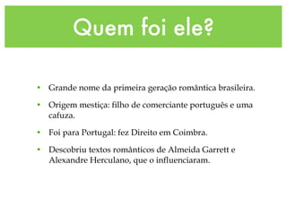 Quem foi ele?
• Grande nome da primeira geração romântica brasileira.
• Origem mestiça: filho de comerciante português e uma
cafuza.
• Foi para Portugal: fez Direito em Coimbra.
• Descobriu textos românticos de Almeida Garrett e
Alexandre Herculano, que o influenciaram.
 