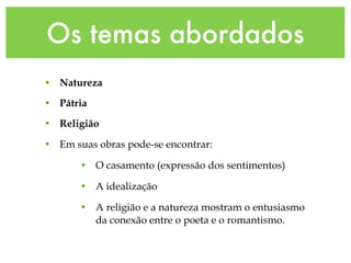 Os temas abordados
• Natureza
• Pátria
• Religião
• Em suas obras pode-se encontrar:
• O casamento (expressão dos sentimentos)
• A idealização
• A religião e a natureza mostram o entusiasmo
da conexão entre o poeta e o romantismo.
 